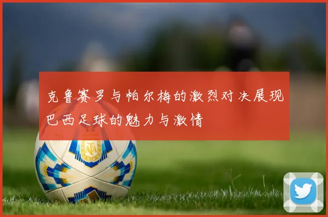 克鲁赛罗与帕尔梅的激烈对决展现巴西足球的魅力与激情