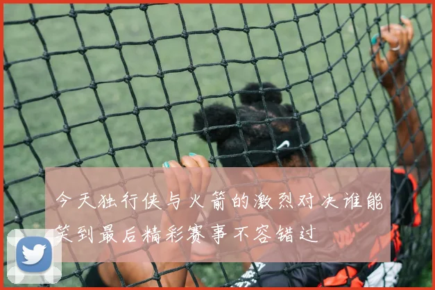 今天独行侠与火箭的激烈对决谁能笑到最后精彩赛事不容错过