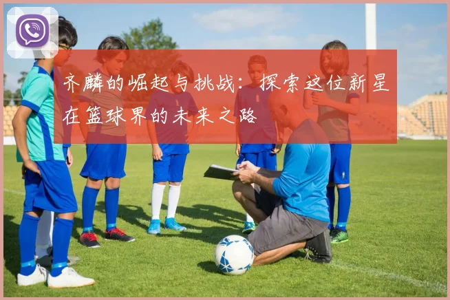 齐麟的崛起与挑战：探索这位新星在篮球界的未来之路