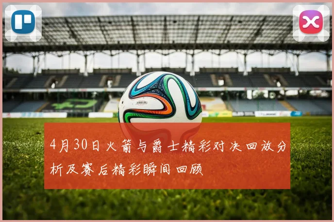 4月30日火箭与爵士精彩对决回放分析及赛后精彩瞬间回顾