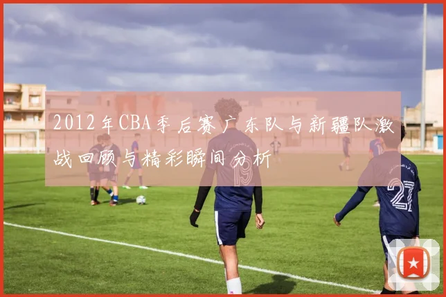 2012年CBA季后赛广东队与新疆队激战回顾与精彩瞬间分析