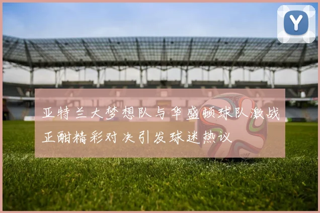 亚特兰大梦想队与华盛顿球队激战正酣精彩对决引发球迷热议