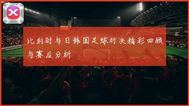 比利时与日韩国足球对决精彩回顾与赛后分析