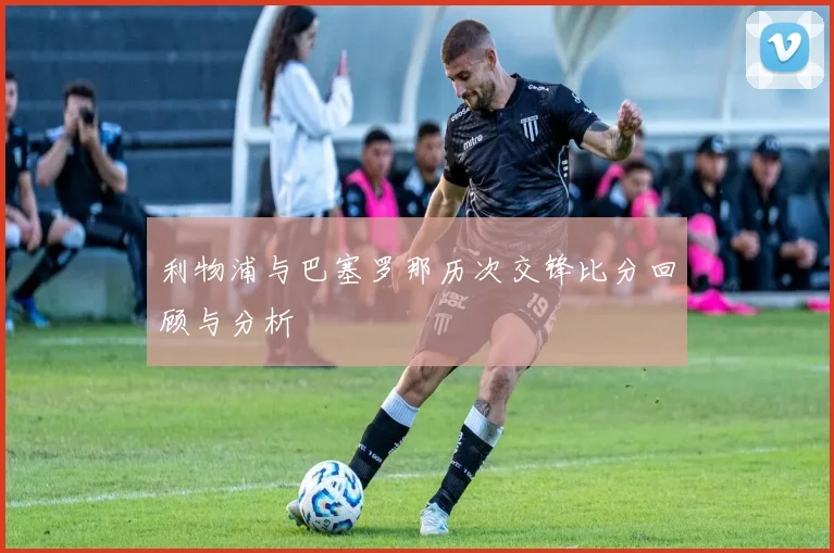 利物浦与巴塞罗那历次交锋比分回顾与分析