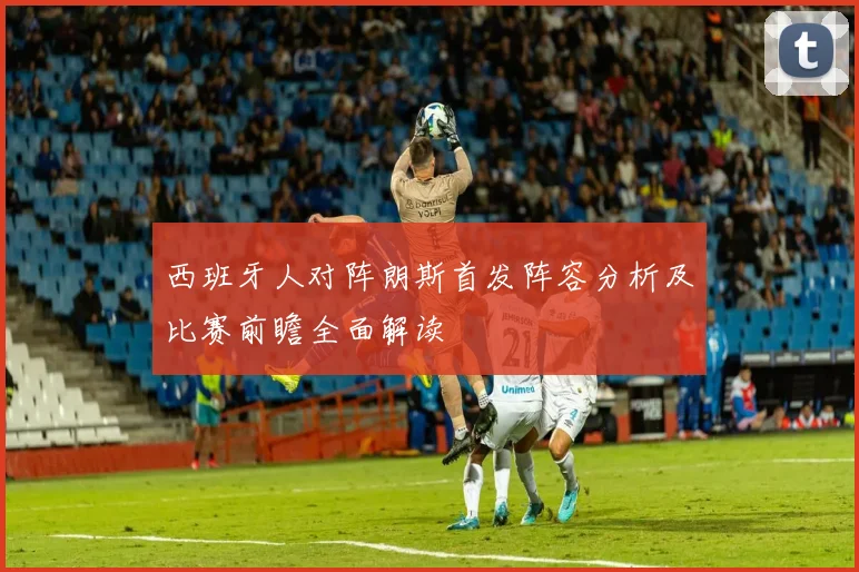 西班牙人对阵朗斯首发阵容分析及比赛前瞻全面解读