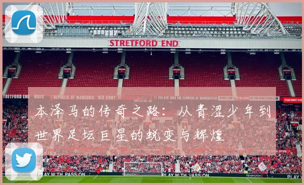 本泽马的传奇之路：从青涩少年到世界足坛巨星的蜕变与辉煌