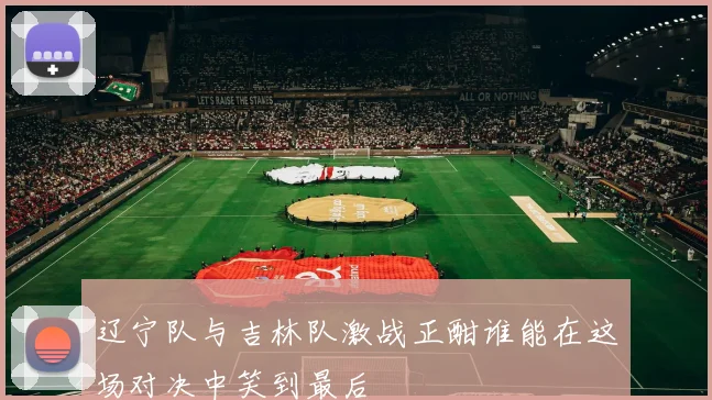 辽宁队与吉林队激战正酣谁能在这场对决中笑到最后