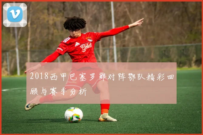 2018西甲巴塞罗那对阵鄂队精彩回顾与赛季分析