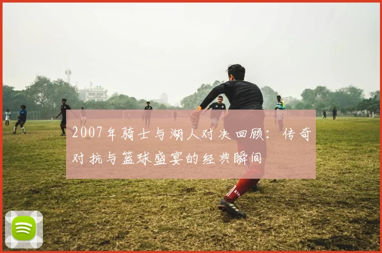 2007年骑士与湖人对决回顾：传奇对抗与篮球盛宴的经典瞬间