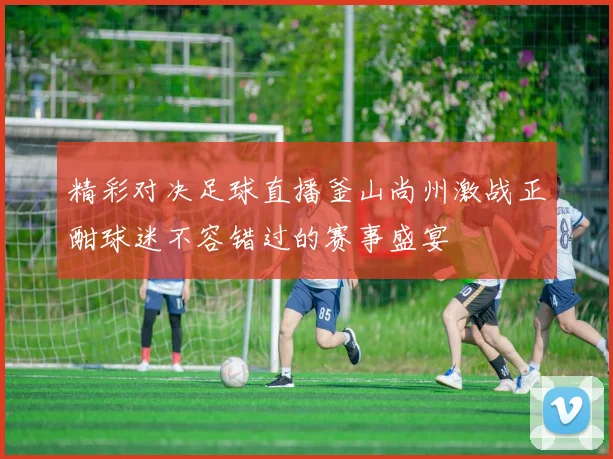 精彩对决足球直播釜山尚州激战正酣球迷不容错过的赛事盛宴