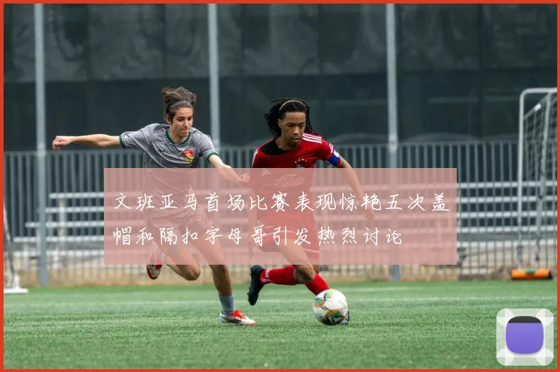 文班亚马首场比赛表现惊艳五次盖帽和隔扣字母哥引发热烈讨论