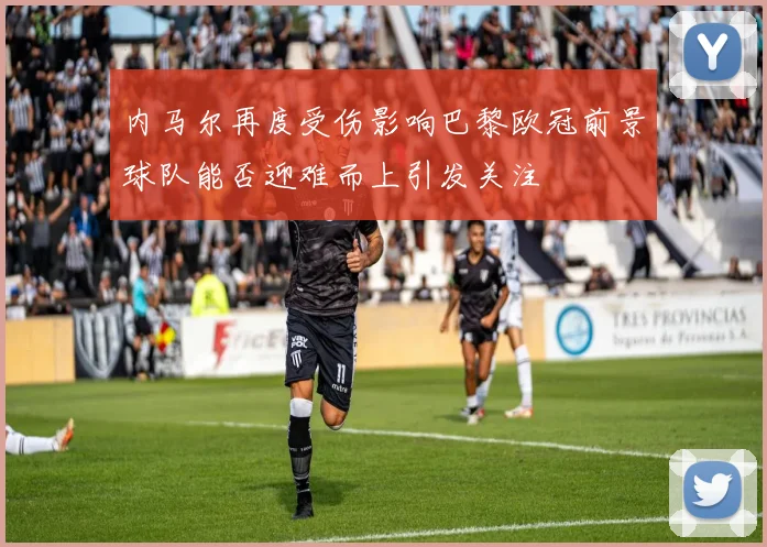 内马尔再度受伤影响巴黎欧冠前景球队能否迎难而上引发关注