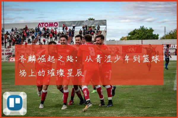 齐麟崛起之路：从青涩少年到篮球场上的璀璨星辰