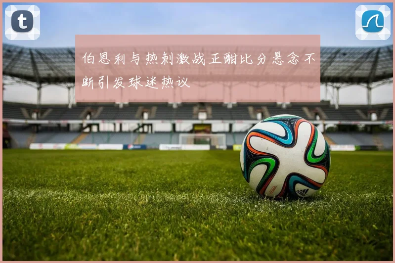 伯恩利与热刺激战正酣比分悬念不断引发球迷热议