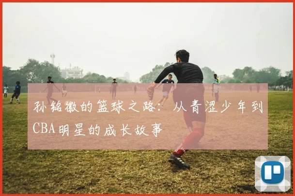 孙铭徽的篮球之路：从青涩少年到CBA明星的成长故事