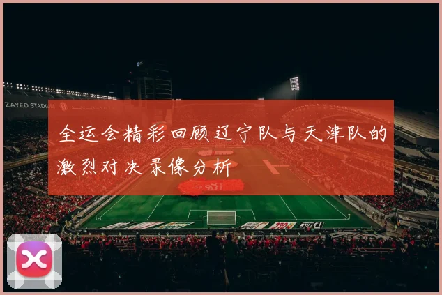 全运会精彩回顾辽宁队与天津队的激烈对决录像分析
