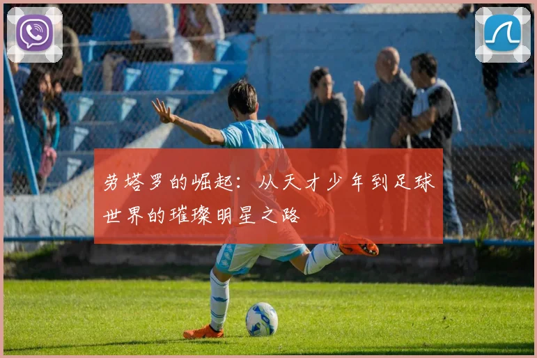 劳塔罗的崛起：从天才少年到足球世界的璀璨明星之路