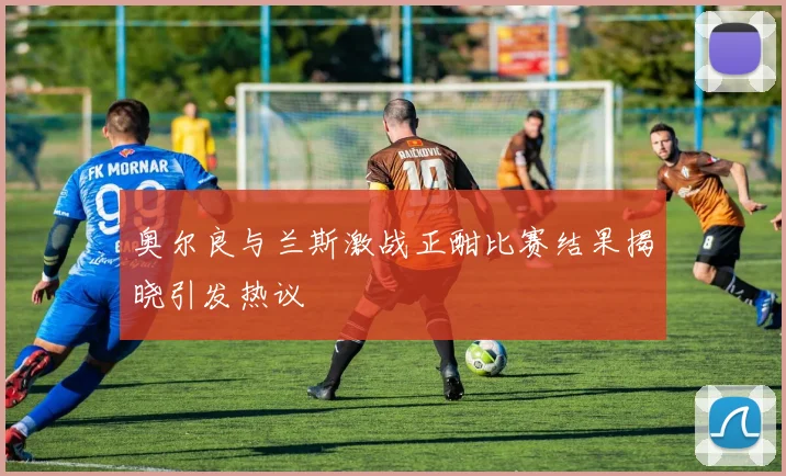 奥尔良与兰斯激战正酣比赛结果揭晓引发热议