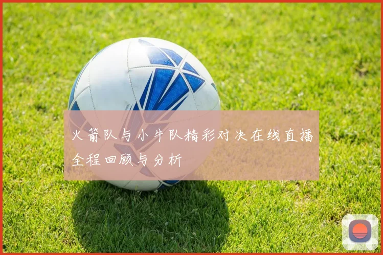 火箭队与小牛队精彩对决在线直播全程回顾与分析