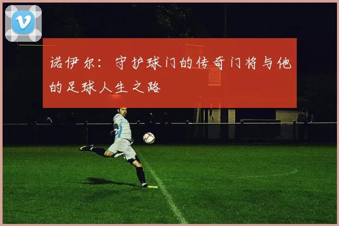 诺伊尔：守护球门的传奇门将与他的足球人生之路