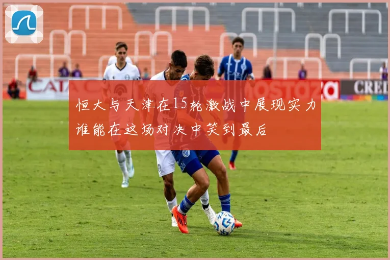 恒大与天津在15轮激战中展现实力谁能在这场对决中笑到最后