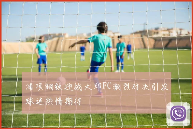 浦项钢铁迎战大邱FC激烈对决引发球迷热情期待
